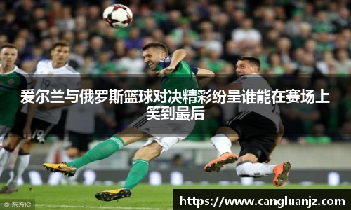 爱尔兰与俄罗斯篮球对决精彩纷呈谁能在赛场上笑到最后